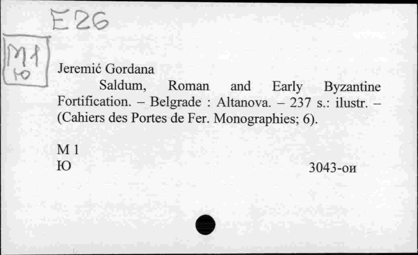 ﻿Jeremie Gordana
Saldum, Roman and Early Byzantine Fortification. - Belgrade : Altanova. - 237 s.: ilustr. -(Cahiers des Portes de Fer. Monographies; 6).
M 1
Ю
3043-ои